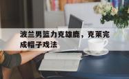开云APP-包含波兰男篮力克雄鹿，克莱完成帽子戏法的词条