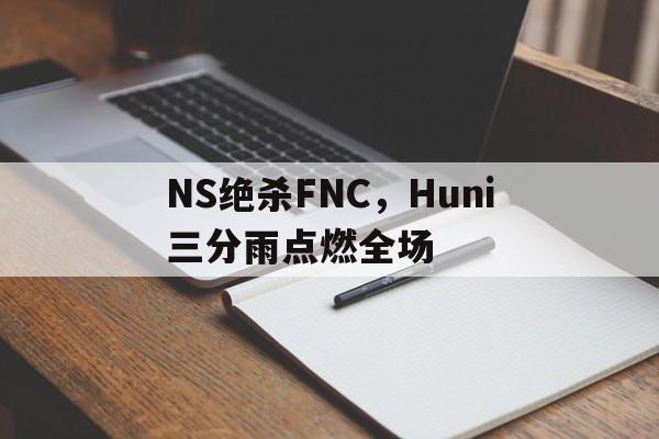 关于NS绝杀FNC，Huni三分雨点燃全场的信息
